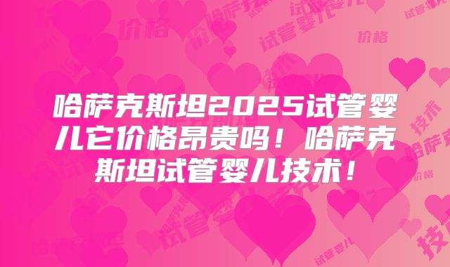 哈萨克斯坦2025试管婴儿它价格昂贵吗！哈萨克斯坦试管婴儿技术！