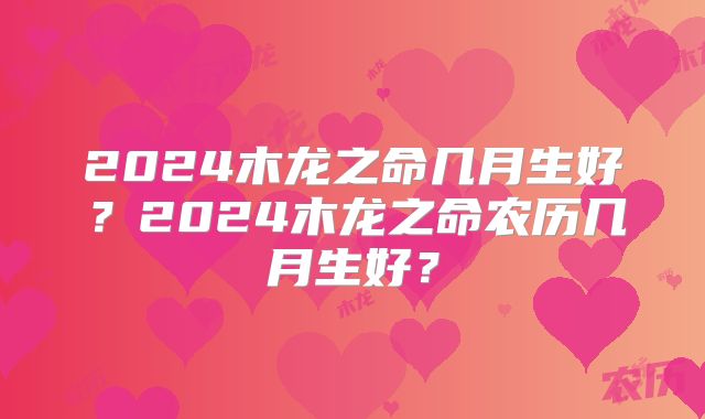 2024木龙之命几月生好?2024木龙之命农历几月生好?