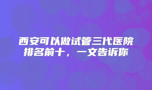 西安可以做试管三代医院排名前十，一文告诉你