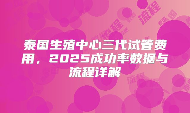 泰国生殖中心三代试管费用，2025成功率数据与流程详解