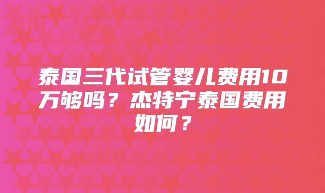 泰国三代试管婴儿费用10万够吗？杰特宁泰国费用如何？