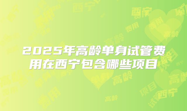 2025年高龄单身试管费用在西宁包含哪些项目
