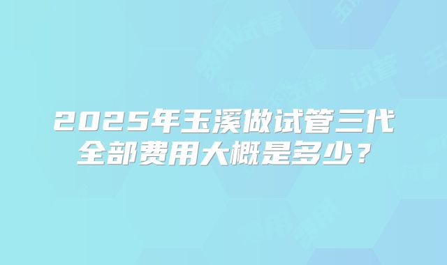 2025年玉溪做试管三代全部费用大概是多少？