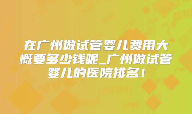 在广州做试管婴儿费用大概要多少钱呢_广州做试管婴儿的医院排名！