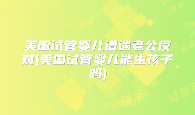 美国试管婴儿遭遇老公反对(美国试管婴儿能生孩子吗)
