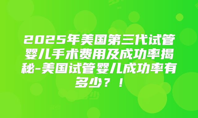 2025年美国第三代试管婴儿手术费用及成功率揭秘-美国试管婴儿成功率有多少？！