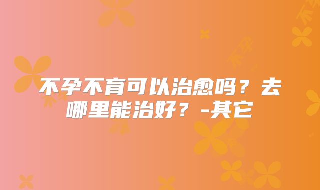 不孕不育可以治愈吗？去哪里能治好？-其它