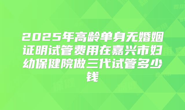 2025年高龄单身无婚姻证明试管费用在嘉兴市妇幼保健院做三代试管多少钱