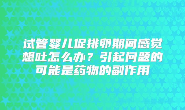 试管婴儿促排卵期间感觉想吐怎么办？引起问题的可能是药物的副作用