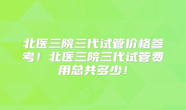 北医三院三代试管价格参考！北医三院三代试管费用总共多少！