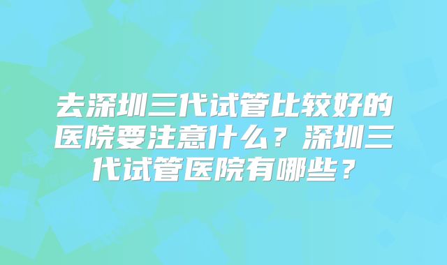 去深圳三代试管比较好的医院要注意什么？深圳三代试管医院有哪些？