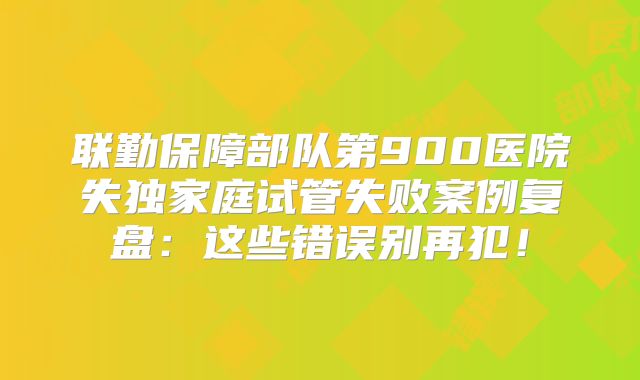 联勤保障部队第900医院失独家庭试管失败案例复盘：这些错误别再犯！