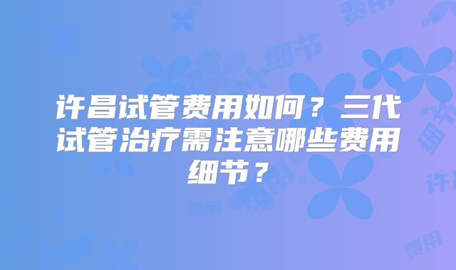 许昌试管费用如何？三代试管治疗需注意哪些费用细节？