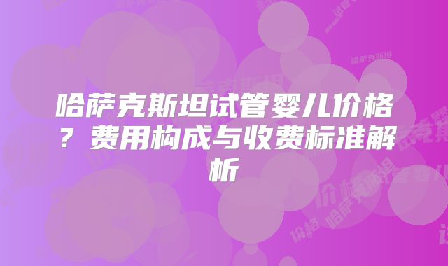 哈萨克斯坦试管婴儿价格？费用构成与收费标准解析