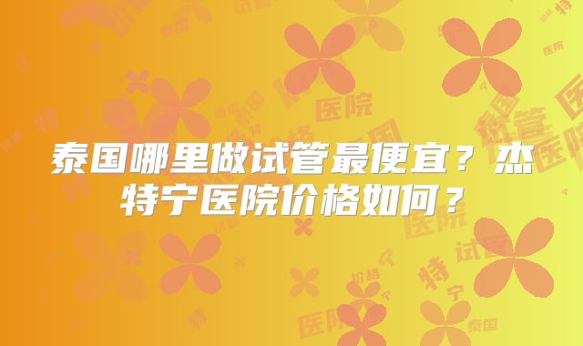 泰国哪里做试管最便宜？杰特宁医院价格如何？