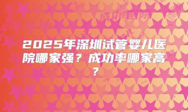2025年深圳试管婴儿医院哪家强？成功率哪家高？