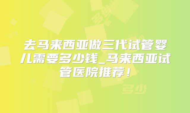去马来西亚做三代试管婴儿需要多少钱_马来西亚试管医院推荐！