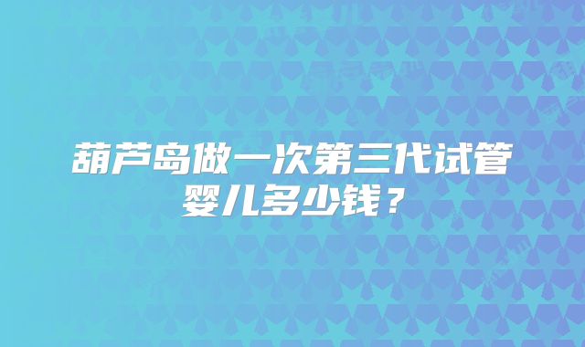 葫芦岛做一次第三代试管婴儿多少钱？