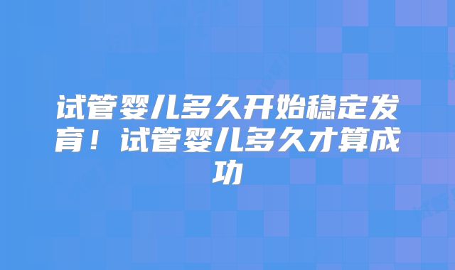 试管婴儿多久开始稳定发育！试管婴儿多久才算成功