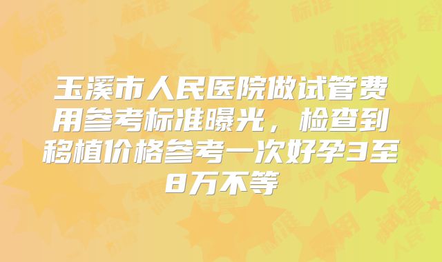玉溪市人民医院做试管费用参考标准曝光，检查到移植价格参考一次好孕3至8万不等
