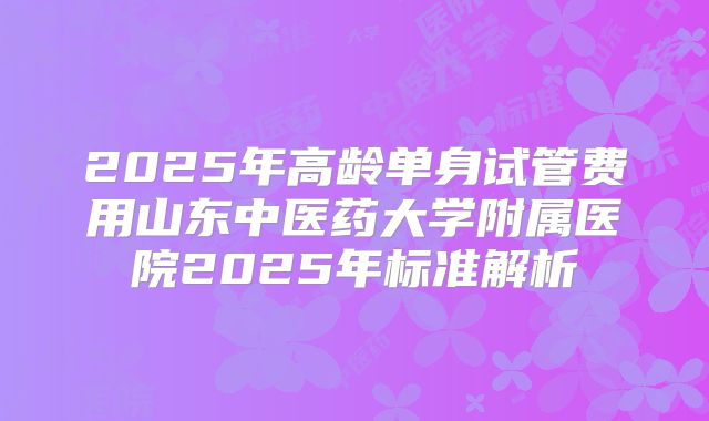 2025年高龄单身试管费用山东中医药大学附属医院2025年标准解析