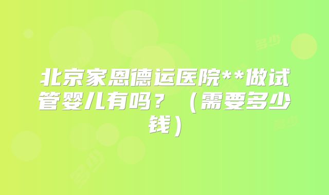 北京家恩德运医院**做试管婴儿有吗？（需要多少钱）