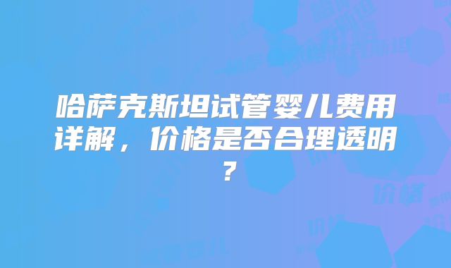 哈萨克斯坦试管婴儿费用详解，价格是否合理透明？