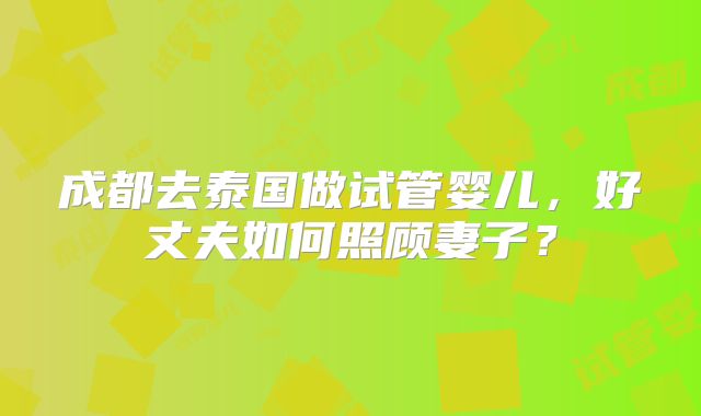 成都去泰国做试管婴儿，好丈夫如何照顾妻子？