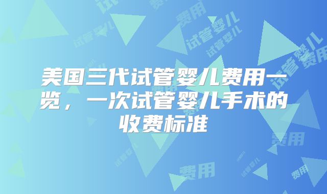 美国三代试管婴儿费用一览，一次试管婴儿手术的收费标准