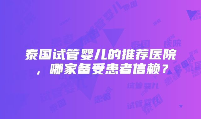 泰国试管婴儿的推荐医院,哪家备受患者信赖?