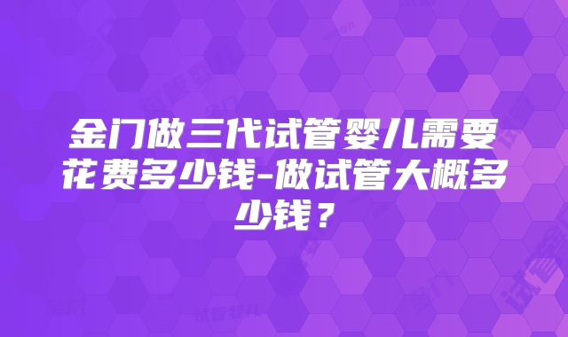 金门做三代试管婴儿需要花费多少钱-做试管大概多少钱?