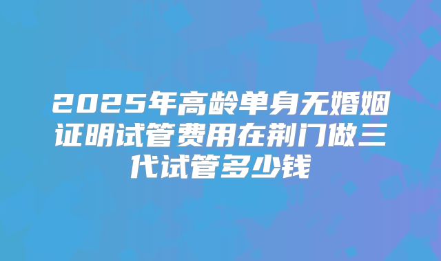2025年高龄单身无婚姻证明试管费用在荆门做三代试管多少钱