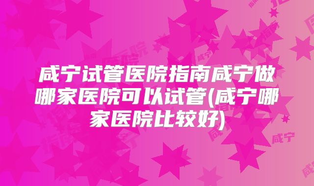 咸宁试管医院指南咸宁做哪家医院可以试管(咸宁哪家医院比较好)
