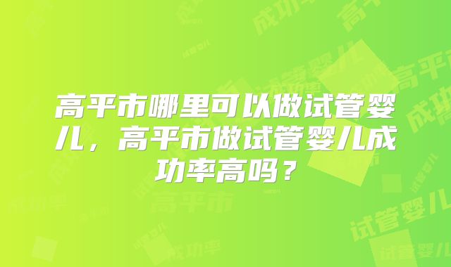高平市哪里可以做试管婴儿，高平市做试管婴儿成功率高吗？