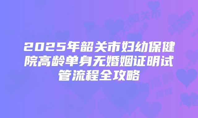 2025年韶关市妇幼保健院高龄单身无婚姻证明试管流程全攻略