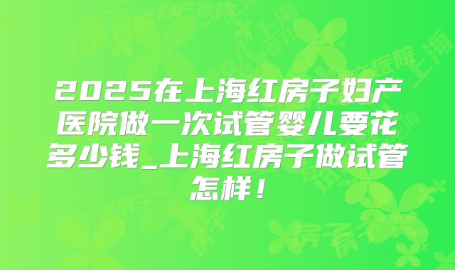 2025在上海红房子妇产医院做一次试管婴儿要花多少钱_上海红房子做试管怎样！