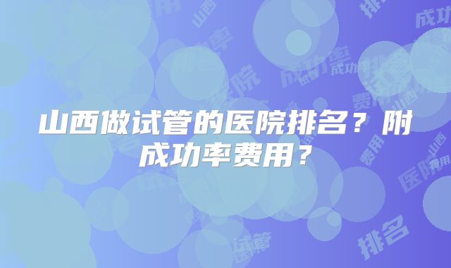 山西做试管的医院排名？附成功率费用？