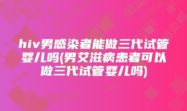 hiv男感染者能做三代试管婴儿吗(男艾滋病患者可以做三代试管婴儿吗)