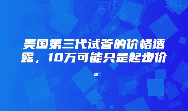 美国第三代试管的价格透露，10万可能只是起步价。