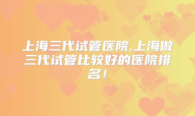 上海三代试管医院,上海做三代试管比较好的医院排名！