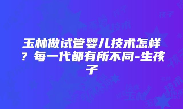 玉林做试管婴儿技术怎样？每一代都有所不同-生孩子