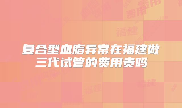 复合型血脂异常在福建做三代试管的费用贵吗