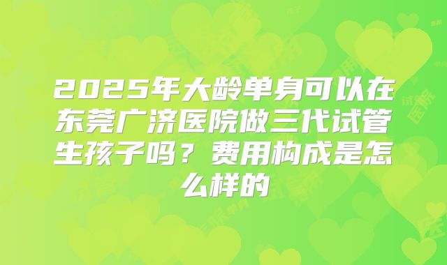 2025年大龄单身可以在东莞广济医院做三代试管生孩子吗？费用构成是怎么样的