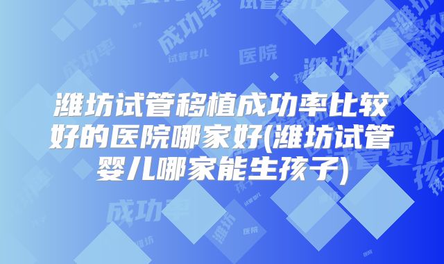 潍坊试管移植成功率比较好的医院哪家好(潍坊试管婴儿哪家能生孩子)