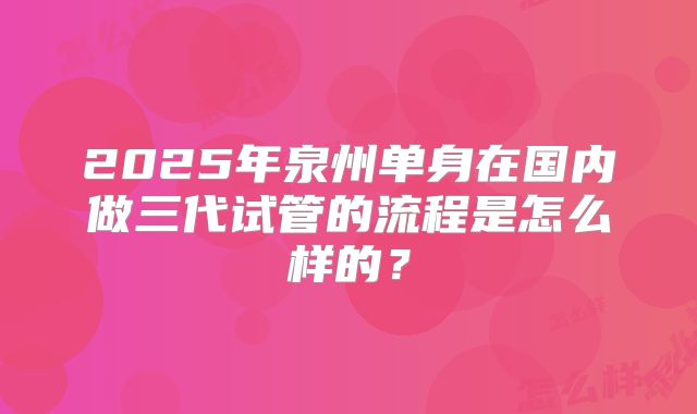 2025年泉州单身在国内做三代试管的流程是怎么样的?