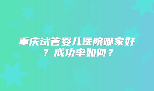 重庆试管婴儿医院哪家好？成功率如何？