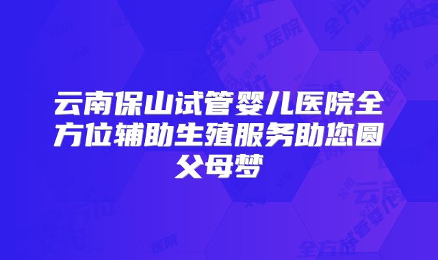 云南保山试管婴儿医院全方位辅助生殖服务助您圆父母梦