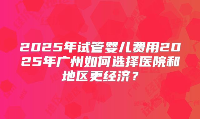 2025年试管婴儿费用2025年广州如何选择医院和地区更经济？