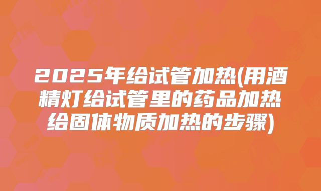 2025年给试管加热(用酒精灯给试管里的药品加热给固体物质加热的步骤)