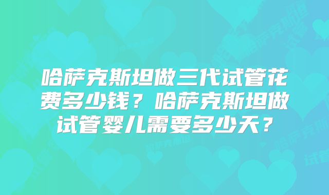 哈萨克斯坦做三代试管花费多少钱？哈萨克斯坦做试管婴儿需要多少天？